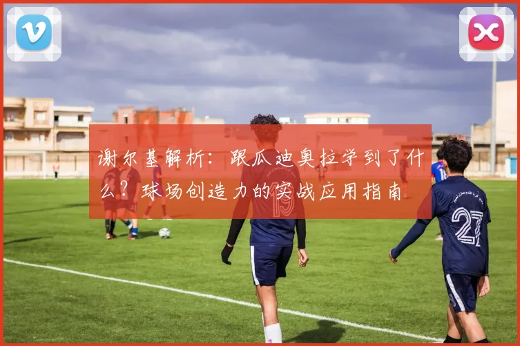 谢尔基解析:跟瓜迪奥拉学到了什么?球场创造力的实战应用指南