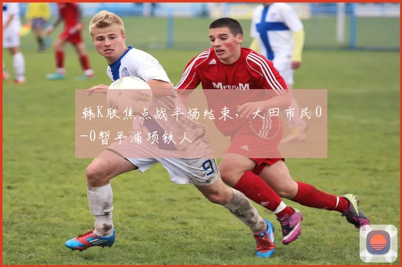 韩K联焦点战半场结束，大田市民0-0暂平浦项铁人