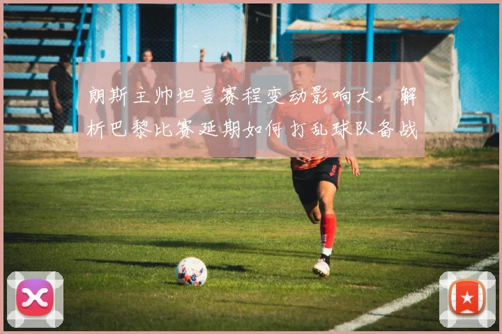 朗斯主帅坦言赛程变动影响大,解析巴黎比赛延期如何打乱球队备战节奏